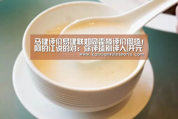 马健评价易建联如同霍楠评价周琦!阿的江说的对:你评球别评人|开元旗牌官网(图2) 开元旗牌下载